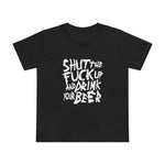 Shut The Fuck Up And Drink Your Beer - Women’s T-Shirt